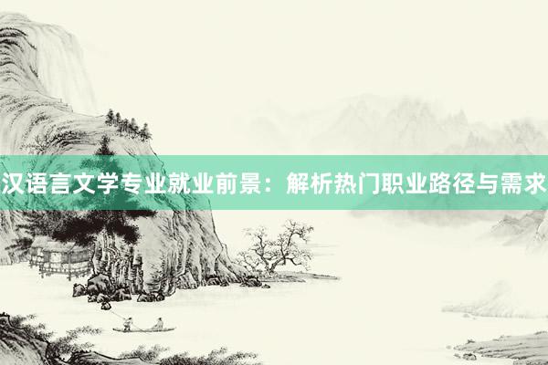 汉语言文学专业就业前景：解析热门职业路径与需求